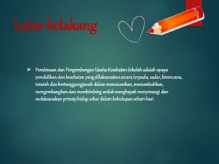 Latar belakang
 PembinaandanPengembanganUsahaKesehatanSekolahadalahupaya
pendidikandankesehatanyangdilaksanakansecaraterpadu, sadar,berencana,
terarahdanbertanggungjawabdalammenanamkan,menumbuhkan,
mengembangkandanmembimbinguntukmenghayatimenyenangidan
melaksanakanprinsiphidupsehatdalamkehidupansehari-hari
 