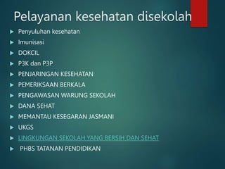 Pelayanan kesehatan disekolah
 Penyuluhan kesehatan
 Imunisasi
 DOKCIL
 P3K dan P3P
 PENJARINGAN KESEHATAN
 PEMERIKSAAN BERKALA
 PENGAWASAN WARUNG SEKOLAH
 DANA SEHAT
 MEMANTAU KESEGARAN JASMANI
 UKGS
 LINGKUNGAN SEKOLAH YANG BERSIH DAN SEHAT
 PHBS TATANAN PENDIDIKAN
 