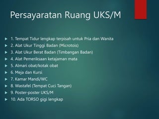 Persayaratan Ruang UKS/M
 1. Tempat Tidur lengkap terpisah untuk Pria dan Wanita
 2. Alat Ukur Tinggi Badan (Microtois)
 3. Alat Ukur Berat Badan (Timbangan Badan)
 4. Alat Pemeriksaan ketajaman mata
 5. Almari obat/kotak obat
 6. Meja dan Kursi
 7. Kamar Mandi/WC
 8. Wastafel (Tempat Cuci Tangan)
 9. Poster-poster UKS/M
 10. Ada TORSO gigi lengkap
 