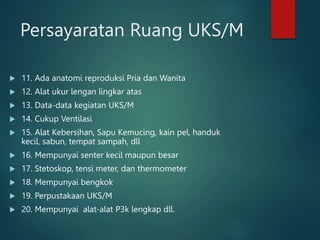 Persayaratan Ruang UKS/M
 11. Ada anatomi reproduksi Pria dan Wanita
 12. Alat ukur lengan lingkar atas
 13. Data-data kegiatan UKS/M
 14. Cukup Ventilasi
 15. Alat Kebersihan, Sapu Kemucing, kain pel, handuk
kecil, sabun, tempat sampah, dll
 16. Mempunyai senter kecil maupun besar
 17. Stetoskop, tensi meter, dan thermometer
 18. Mempunyai bengkok
 19. Perpustakaan UKS/M
 20. Mempunyai alat-alat P3k lengkap dll.
 