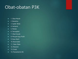 Obat-obatan P3K
 1. Obat Merah
 2. Betadine
 3. Spalk/ Bidai
 4. Verband
 5. Pelster
 6. Tensoplast
 7. Obat Gosok
 8. Minyak Kayu Putih
 9. Kasa Steril
 10. Boorwater
 11. Tetes Mata
 12. Revanol
 13. Oralit
 14. Parasetamol dll.
 