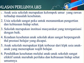 ALASAN PERLUNYA UKS
1. Anak usia sekolah merupakan kelompok umur yang rawan
terhadap masalah kesehatan.
2. Usia sekolah sangat peka untuk menanamkan pengertian
dan kebiasaan hidup sehat.
3. Sekolah merupakan institusi masyarakat yang terorganisasi
dengan baik.
4. Keadaan kesehatan anak sekolah akan sangat berpengaruh
thd prestasi belajar yang dicapai.
5. Anak sekolah merupakan klpk terbesar dari klpk usia anak-
anak yang menerapkan wajib belajar.
6. Pendidikan kesehatan melalui anak-anak sekolah sangat
efektif untuk merubah perilaku dan kebiasaan hidup sehat
umumnya
 