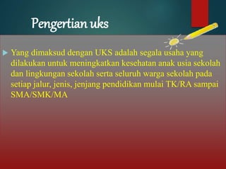 Pengertian uks
 Yang dimaksud dengan UKS adalah segala usaha yang
dilakukan untuk meningkatkan kesehatan anak usia sekolah
dan lingkungan sekolah serta seluruh warga sekolah pada
setiap jalur, jenis, jenjang pendidikan mulai TK/RA sampai
SMA/SMK/MA
 