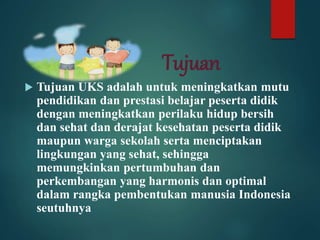 Tujuan
 Tujuan UKS adalah untuk meningkatkan mutu
pendidikan dan prestasi belajar peserta didik
dengan meningkatkan perilaku hidup bersih
dan sehat dan derajat kesehatan peserta didik
maupun warga sekolah serta menciptakan
lingkungan yang sehat, sehingga
memungkinkan pertumbuhan dan
perkembangan yang harmonis dan optimal
dalam rangka pembentukan manusia Indonesia
seutuhnya
 