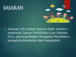 SASARAN
 Sasaran UKS adalah peserta didik sekolah /
madrasah, Satuan Pendidikan Luar Sekolah,
Guru, pamong Belajar, Pengelola Pendidikan,
pengelola Kesehatan dan masyarakat
 