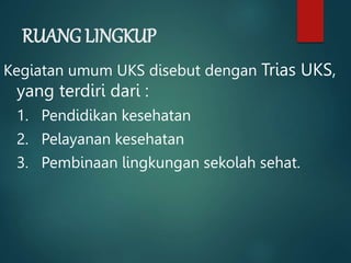 RUANG LINGKUP
Kegiatan umum UKS disebut dengan Trias UKS,
yang terdiri dari :
1. Pendidikan kesehatan
2. Pelayanan kesehatan
3. Pembinaan lingkungan sekolah sehat.
 