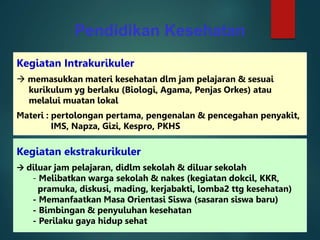 Pendidikan Kesehatan
Kegiatan Intrakurikuler
 memasukkan materi kesehatan dlm jam pelajaran & sesuai
kurikulum yg berlaku (Biologi, Agama, Penjas Orkes) atau
melalui muatan lokal
Materi : pertolongan pertama, pengenalan & pencegahan penyakit,
IMS, Napza, Gizi, Kespro, PKHS
Kegiatan ekstrakurikuler
 diluar jam pelajaran, didlm sekolah & diluar sekolah
- Melibatkan warga sekolah & nakes (kegiatan dokcil, KKR,
pramuka, diskusi, mading, kerjabakti, lomba2 ttg kesehatan)
- Memanfaatkan Masa Orientasi Siswa (sasaran siswa baru)
- Bimbingan & penyuluhan kesehatan
- Perilaku gaya hidup sehat
 