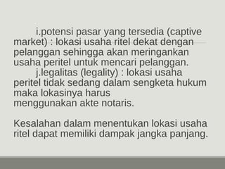 i.potensi pasar yang tersedia (captive 
market) : lokasi usaha ritel dekat dengan 
pelanggan sehingga akan meringankan 
usaha peritel untuk mencari pelanggan. 
j.legalitas (legality) : lokasi usaha 
peritel tidak sedang dalam sengketa hukum 
maka lokasinya harus 
menggunakan akte notaris. 
Kesalahan dalam menentukan lokasi usaha 
ritel dapat memiliki dampak jangka panjang. 
 