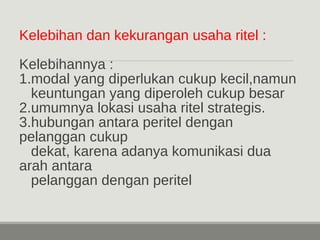 Kelebihan dan kekurangan usaha ritel : 
Kelebihannya : 
1.modal yang diperlukan cukup kecil,namun 
keuntungan yang diperoleh cukup besar 
2.umumnya lokasi usaha ritel strategis. 
3.hubungan antara peritel dengan 
pelanggan cukup 
dekat, karena adanya komunikasi dua 
arah antara 
pelanggan dengan peritel 
 