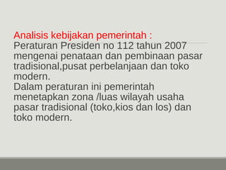 Analisis kebijakan pemerintah : 
Peraturan Presiden no 112 tahun 2007 
mengenai penataan dan pembinaan pasar 
tradisional,pusat perbelanjaan dan toko 
modern. 
Dalam peraturan ini pemerintah 
menetapkan zona /luas wilayah usaha 
pasar tradisional (toko,kios dan los) dan 
toko modern. 
 