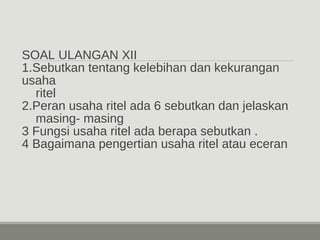 SOAL ULANGAN XII 
1.Sebutkan tentang kelebihan dan kekurangan 
usaha 
ritel 
2.Peran usaha ritel ada 6 sebutkan dan jelaskan 
masing- masing 
3 Fungsi usaha ritel ada berapa sebutkan . 
4 Bagaimana pengertian usaha ritel atau eceran 
 