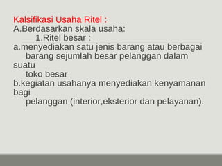 Kalsifikasi Usaha Ritel : 
A.Berdasarkan skala usaha: 
1.Ritel besar : 
a.menyediakan satu jenis barang atau berbagai 
barang sejumlah besar pelanggan dalam 
suatu 
toko besar 
b.kegiatan usahanya menyediakan kenyamanan 
bagi 
pelanggan (interior,eksterior dan pelayanan). 
 