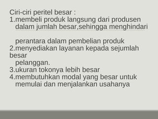 Ciri-ciri peritel besar : 
1.membeli produk langsung dari produsen 
dalam jumlah besar,sehingga menghindari 
perantara dalam pembelian produk 
2.menyediakan layanan kepada sejumlah 
besar 
pelanggan. 
3.ukuran tokonya lebih besar 
4.membutuhkan modal yang besar untuk 
memulai dan menjalankan usahanya 
 