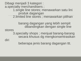 Dibagi menjadi 3 kategori : 
a.specialty merchandisers ; 
1.single line stores; menawarkan satu lini 
produk dagangan 
2.limited line stores ; menawarkan pilihan 
barang dagangan yang lebih sempit 
dibandingkan dengan single line 
stores 
3.specialty shops ; menjual barang-barang 
secara khusus dg mengkonsentrasikan 
diri 
beberapa jenis barang dagangan ttt. 
 