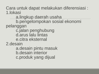 Cara untuk dapat melakukan diferensiasi : 
1.lokasi 
a.lingkup daerah usaha 
b.pengelompokan sosial ekonomi 
pelanggan 
c.jalan penghubung 
d.arus lalu lintas 
e.citra eksternal 
2.desain 
a.desain pintu masuk 
b.desain interior 
c.produk yang dijual 
 