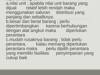dipertimbangkan : 
a.nilai unit ; apabila nilai unit barang yang 
dijual relatif lebih rendah maka 
menggunakan saluran distribusi yang 
panjang dan sebaliknya. 
b.besar dan berat barang ; perlu 
dipertimbangkan karena berhubungan 
dengan alat angkut maka diperlukan 
perantara 
c.mudah rusaknya barang ; tidak perlu 
perantara, kalau memang diperlukan 
perantara maka perlu dipilih perantara 
yang memiliki fasilitas penyimpanan yang 
cukup baik 
 
