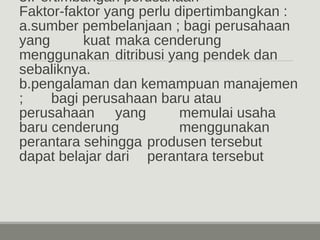 3.Pertimbangan perusahaan 
Faktor-faktor yang perlu dipertimbangkan : 
a.sumber pembelanjaan ; bagi perusahaan 
yang kuat maka cenderung 
menggunakan ditribusi yang pendek dan 
sebaliknya. 
b.pengalaman dan kemampuan manajemen 
; bagi perusahaan baru atau 
perusahaan yang memulai usaha 
baru cenderung menggunakan 
perantara sehingga produsen tersebut 
dapat belajar dari perantara tersebut 
 