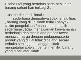 Usaha ritel yang berfokus pada penjualan 
barang sehari-hari terbagi 2 : 
1.usaha ritel tradisional : 
sederhana ,tempatnya tidak terlalu luas 
, barang yang dijual tidak terlalu banyak , 
sistim pengelolaan /manajemen masih 
sederhana , tidak menawarkan kenyamanan 
berbelanja dan masih ada proses tawar 
menawar harga dengan pedagang,serta 
produk yang dijual tidak dipajang secara 
terbuka sehingga pelanggan tidak 
mengetahui apakah peritel memiliki barang 
yang dicari atau tidak. 
 