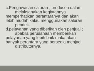 c.Pengawasan saluran ; produsen dalam 
melaksanakan kegiatannya 
memperhatikan perantaranya dan akan 
lebih mudah kalau menggunakan saluran 
pendek. 
d.pelayanan yang diberikan oleh penjual ; 
apabila perusahaan memberikan 
pelayanan yang lebih baik maka akan 
banyak perantara yang bersedia menjadi 
distributornya. 
 