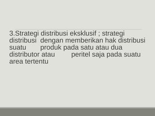 3.Strategi distribusi eksklusif ; strategi 
distribusi dengan memberikan hak distribusi 
suatu produk pada satu atau dua 
distributor atau peritel saja pada suatu 
area tertentu 
 