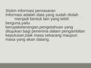 Sistim informasi pemasaran 
Informasi adalah data yang sudah diolah 
menjadi bentuk lain yang lebih 
berguna,yaitu 
berupaketerangan,pengetahuan yang 
ditujukan bagi penerima dalam pengambilan 
keputusan,baik masa sekarang maupun 
masa yang akan datang. 
 