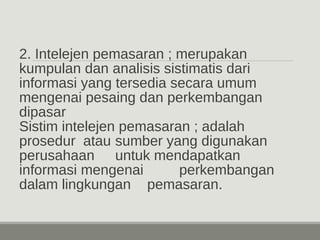 2. Intelejen pemasaran ; merupakan 
kumpulan dan analisis sistimatis dari 
informasi yang tersedia secara umum 
mengenai pesaing dan perkembangan 
dipasar 
Sistim intelejen pemasaran ; adalah 
prosedur atau sumber yang digunakan 
perusahaan untuk mendapatkan 
informasi mengenai perkembangan 
dalam lingkungan pemasaran. 
 