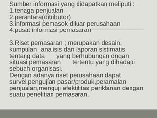 Sumber informasi yang didapatkan meliputi : 
1.tenaga penjualan 
2.perantara(ditributor) 
3.informasi pemasok diluar perusahaan 
4.pusat informasi pemasaran 
3.Riset pemasaran ; merupakan desain, 
kumpulan analisis dan laporan sistimatis 
tentang data yang berhubungan dngan 
situasi pemasaran tertentu yang dihadapi 
sebuah organisasi. 
Dengan adanya riset perusahaan dapat 
survei,pengujian pasar/produk,peramalan 
penjualan,menguji efektifitas periklanan dengan 
suatu penelitian pemasaran. 
 