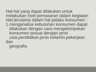 Hal-hal yang dapat dilakukan untuk 
melakukan riset pemasaran dalam kegiatan 
ritel,terutama dalam hal pelaku konsumen : 
1.menganalisa kebutuhan konsumen dapat 
dilakukan dengan cara mengelompokan 
konsumen sesuai dengan jenis 
usia,pendidikan,jenis kelamin,pekerjaan 
dan 
geografis. 
 