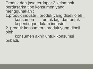 Produk dan jasa terdapat 2 kelompok 
berdasarka tipe konsumen yang 
menggunakan : 
1.produk industri : produk yang dibeli oleh 
konsumen untuk lagi dan untuk 
kepentingan dalam industri. 
2. produk konsumen : produk yang dibeli 
oleh 
konsumen akhir untuk konsumsi 
pribadi. 
 