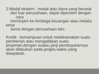 2.Modal ekstern ; modal atau dana yang berasal 
dari luar perusahaan, dapat diperoleh dengan 
cara 
meminjam ke lembaga keuangan atau melalui 
kerja 
sama dengan perusahaan lain: 
Kredit : kemampuan untuk melaksanakan suatu 
pemberian atau mengadakan suatu 
pinjaman,dengan suatau janji pembayarannya 
akan dilakukan pada jangka waktu yang 
disepakati. 
 