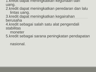 1.kredit dapat meningkatkan kegunaan dari 
uang. 
2.kredit dapat meningkatkan peredaran dan lalu 
lintas uang. 
3.kredit dapat meningkatkan kegairahan 
berusaha 
4.kredit sebagai salah satu alat pengendali 
stabilitas 
moneter 
5.kredit sebagai sarana peningkatan pendapatan 
nasional. 
 