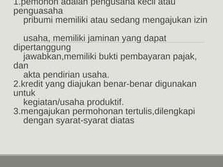 1.pemohon adalah pengusaha kecil atau 
penguasaha 
pribumi memiliki atau sedang mengajukan izin 
usaha, memiliki jaminan yang dapat 
dipertanggung 
jawabkan,memiliki bukti pembayaran pajak, 
dan 
akta pendirian usaha. 
2.kredit yang diajukan benar-benar digunakan 
untuk 
kegiatan/usaha produktif. 
3.mengajukan permohonan tertulis,dilengkapi 
dengan syarat-syarat diatas 
 