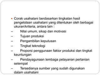  Corak usahatani berdasarkan tingkatan hasil
pengelolaan usahatani yang ditentukan oleh berbagai
ukuran/kriteria, antara lain :
– Nilai umum, sikap dan motivasi
– Tujuan produksi
– Pengambilan keputusan
– Tingkat teknologi
– Proporsi penggunaan faktor produksi dan tingkat
keuntungan
– Pendayagunaan lembaga pelayanan pertanian
setempat
– Tersedianya sumber yang sudah digunakan
dalam usahatani
 