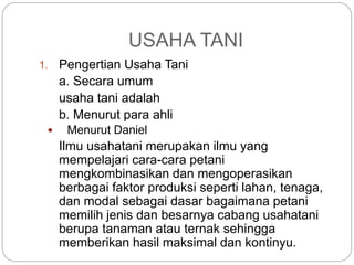 USAHA TANI
1. Pengertian Usaha Tani
a. Secara umum
usaha tani adalah
b. Menurut para ahli
 Menurut Daniel
Ilmu usahatani merupakan ilmu yang
mempelajari cara-cara petani
mengkombinasikan dan mengoperasikan
berbagai faktor produksi seperti lahan, tenaga,
dan modal sebagai dasar bagaimana petani
memilih jenis dan besarnya cabang usahatani
berupa tanaman atau ternak sehingga
memberikan hasil maksimal dan kontinyu.
 