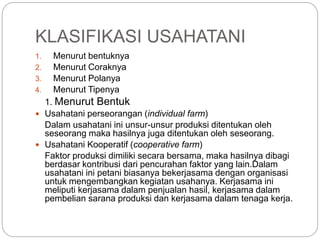 KLASIFIKASI USAHATANI
1. Menurut bentuknya
2. Menurut Coraknya
3. Menurut Polanya
4. Menurut Tipenya
1. Menurut Bentuk
 Usahatani perseorangan (individual farm)
Dalam usahatani ini unsur-unsur produksi ditentukan oleh
seseorang maka hasilnya juga ditentukan oleh seseorang.
 Usahatani Kooperatif (cooperative farm)
Faktor produksi dimiliki secara bersama, maka hasilnya dibagi
berdasar kontribusi dari pencurahan faktor yang lain.Dalam
usahatani ini petani biasanya bekerjasama dengan organisasi
untuk mengembangkan kegiatan usahanya. Kerjasama ini
meliputi kerjasama dalam penjualan hasil, kerjasama dalam
pembelian sarana produksi dan kerjasama dalam tenaga kerja.
 