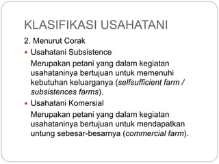 KLASIFIKASI USAHATANI
2. Menurut Corak
 Usahatani Subsistence
Merupakan petani yang dalam kegiatan
usahataninya bertujuan untuk memenuhi
kebutuhan keluarganya (selfsufficient farm /
subsistences farms).
 Usahatani Komersial
Merupakan petani yang dalam kegiatan
usahataninya bertujuan untuk mendapatkan
untung sebesar-besarnya (commercial farm).
 