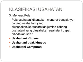 KLASIFIKASI USAHATANI
3. Menurut Pola
Pola usahatani ditentukan menurut banyaknya
cabang usaha tani yang
diusahakan.Berdasarakan jumlah cabang
usahatani yang diusahakan usahatani dapat
dibedakan sbb :
 Usaha tani Khusus
 Usaha tani tidak khusus
 Usahatani Campuran
 