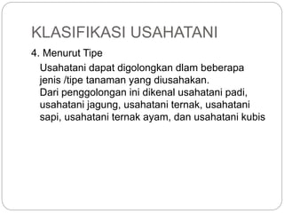 KLASIFIKASI USAHATANI
4. Menurut Tipe
Usahatani dapat digolongkan dlam beberapa
jenis /tipe tanaman yang diusahakan.
Dari penggolongan ini dikenal usahatani padi,
usahatani jagung, usahatani ternak, usahatani
sapi, usahatani ternak ayam, dan usahatani kubis
 