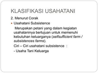 KLASIFIKASI USAHATANI
2. Menurut Corak
 Usahatani Subsistence
Merupakan petani yang dalam kegiatan
usahataninya bertujuan untuk memenuhi
kebutuhan keluarganya (selfsufficient farm /
subsistences farms).
Ciri – Ciri usahatani subsistence :
- Usaha Tani Keluarga
 