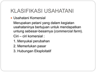 KLASIFIKASI USAHATANI
 Usahatani Komersial
Merupakan petani yang dalam kegiatan
usahataninya bertujuan untuk mendapatkan
untung sebesar-besarnya (commercial farm).
Ciri – ciri komersial :
1. Menyukai perubahan
2. Memerlukan pasar
3. Hubungan Eksploitatif
 