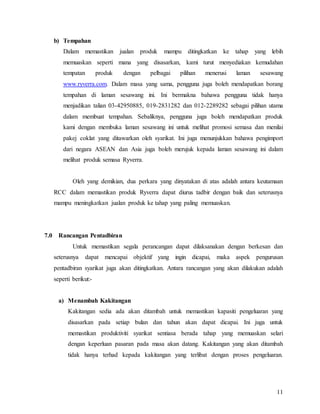 11
b) Tempahan
Dalam memastikan jualan produk mampu ditingkatkan ke tahap yang lebih
memuaskan seperti mana yang disasarkan, kami turut menyediakan kemudahan
tempatan produk dengan pelbagai pilihan menerusi laman sesawang
www.ryverra.com. Dalam masa yang sama, pengguna juga boleh mendapatkan borang
tempahan di laman sesawang ini. Ini bermakna bahawa pengguna tidak hanya
menjadikan talian 03-42950885, 019-2831282 dan 012-2289282 sebagai pilihan utama
dalam membuat tempahan. Sebaliknya, pengguna juga boleh mendapatkan produk
kami dengan membuka laman sesawang ini untuk melihat promosi semasa dan menilai
pakej coklat yang ditawarkan oleh syarikat. Ini juga menunjukkan bahawa pengimport
dari negara ASEAN dan Asia juga boleh merujuk kepada laman sesawang ini dalam
melihat produk semasa Ryverra.
Oleh yang demikian, dua perkara yang dinyatakan di atas adalah antara keutamaan
RCC dalam memastikan produk Ryverra dapat diurus tadbir dengan baik dan seterusnya
mampu meningkatkan jualan produk ke tahap yang paling memuaskan.
7.0 Rancangan Pentadbiran
Untuk memastikan segala perancangan dapat dilaksanakan dengan berkesan dan
seterusnya dapat mencapai objektif yang ingin dicapai, maka aspek pengurusan
pentadbiran syarikat juga akan ditingkatkan. Antara rancangan yang akan dilakukan adalah
seperti berikut:-
a) Menambah Kakitangan
Kakitangan sedia ada akan ditambah untuk memastikan kapasiti pengeluaran yang
disasarkan pada setiap bulan dan tahun akan dapat dicapai. Ini juga untuk
memastikan produktiviti syarikat sentiasa berada tahap yang memuaskan selari
dengan keperluan pasaran pada masa akan datang. Kakitangan yang akan ditambah
tidak hanya terhad kepada kakitangan yang terlibat dengan proses pengeluaran.
 
