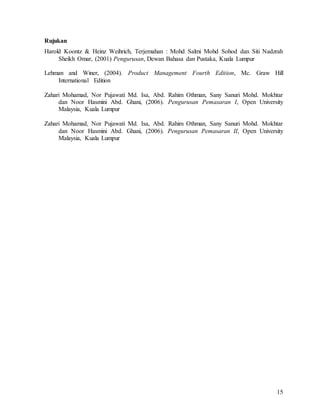 15
Rujukan
Harold Koontz & Heinz Weihrich, Terjemahan : Mohd Salmi Mohd Sohod dan Siti Nadzrah
Sheikh Omar, (2001) Pengurusan, Dewan Bahasa dan Pustaka, Kuala Lumpur
Lehman and Winer, (2004). Product Management Fourth Edition, Mc. Graw Hill
International Edition
Zahari Mohamad, Nor Pujawati Md. Isa, Abd. Rahim Othman, Sany Sanuri Mohd. Mokhtar
dan Noor Hasmini Abd. Ghani, (2006). Pengurusan Pemasaran I, Open University
Malaysia, Kuala Lumpur
Zahari Mohamad, Nor Pujawati Md. Isa, Abd. Rahim Othman, Sany Sanuri Mohd. Mokhtar
dan Noor Hasmini Abd. Ghani, (2006). Pengurusan Pemasaran II, Open University
Malaysia, Kuala Lumpur
 