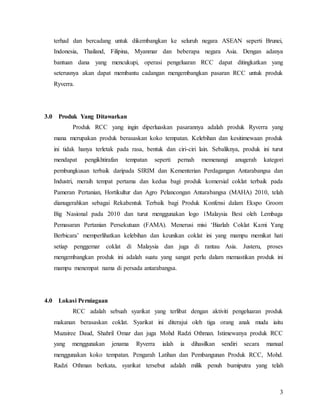 3
terhad dan bercadang untuk dikembangkan ke seluruh negara ASEAN seperti Brunei,
Indonesia, Thailand, Filipina, Myanmar dan beberapa negara Asia. Dengan adanya
bantuan dana yang mencukupi, operasi pengeluaran RCC dapat ditingkatkan yang
seterusnya akan dapat membantu cadangan mengembangkan pasaran RCC untuk produk
Ryverra.
3.0 Produk Yang Ditawarkan
Produk RCC yang ingin diperluaskan pasarannya adalah produk Ryverra yang
mana merupakan produk berasaskan koko tempatan. Kelebihan dan kesitimewaan produk
ini tidak hanya terletak pada rasa, bentuk dan ciri-ciri lain. Sebaliknya, produk ini turut
mendapat pengikhtirafan tempatan seperti pernah memenangi anugerah kategori
pembungkusan terbaik daripada SIRIM dan Kementerian Perdagangan Antarabangsa dan
Industri, meraih tempat pertama dan kedua bagi produk komersial coklat terbaik pada
Pameran Pertanian, Hortikultur dan Agro Pelancongan Antarabangsa (MAHA) 2010, telah
dianugerahkan sebagai Rekabentuk Terbaik bagi Produk Konfensi dalam Ekspo Groom
Big Nasional pada 2010 dan turut menggunakan logo 1Malaysia Best oleh Lembaga
Pemasaran Pertanian Persekutuan (FAMA). Menerusi misi ‘Biarlah Coklat Kami Yang
Berbicara’ memperlihatkan kelebihan dan keunikan coklat ini yang mampu memikat hati
setiap penggemar coklat di Malaysia dan juga di rantau Asia. Justeru, proses
mengembangkan produk ini adalah suatu yang sangat perlu dalam memastikan produk ini
mampu menempat nama di persada antarabangsa.
4.0 Lokasi Perniagaan
RCC adalah sebuah syarikat yang terlibat dengan aktiviti pengeluaran produk
makanan berasaskan coklat. Syarikat ini diterajui oleh tiga orang anak muda iaitu
Muzairee Daud, Shahril Omar dan juga Mohd Radzi Othman. Istimewanya produk RCC
yang menggunakan jenama Ryverra ialah ia dihasilkan sendiri secara manual
menggunakan koko tempatan. Pengarah Latihan dan Pembangunan Produk RCC, Mohd.
Radzi Othman berkata, syarikat tersebut adalah milik penuh bumiputra yang telah
 