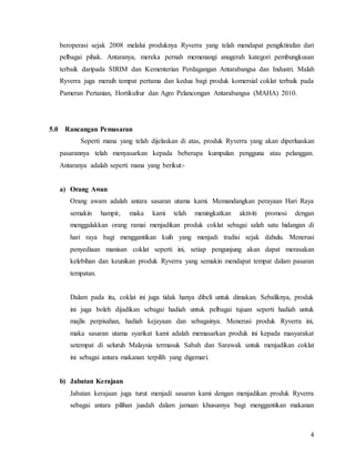 4
beroperasi sejak 2008 melalui produknya Ryverra yang telah mendapat pengiktirafan dari
pelbagai pihak. Antaranya, mereka pernah memenangi anugerah kategori pembungkusan
terbaik daripada SIRIM dan Kementerian Perdagangan Antarabangsa dan Industri. Malah
Ryverra juga meraih tempat pertama dan kedua bagi produk komersial coklat terbaik pada
Pameran Pertanian, Hortikultur dan Agro Pelancongan Antarabangsa (MAHA) 2010.
5.0 Rancangan Pemasaran
Seperti mana yang telah dijelaskan di atas, produk Ryverra yang akan diperluaskan
pasarannya telah menyasarkan kepada beberapa kumpulan pengguna atau pelanggan.
Antaranya adalah seperti mana yang berikut:-
a) Orang Awan
Orang awam adalah antara sasaran utama kami. Memandangkan perayaan Hari Raya
semakin hampir, maka kami telah meningkatkan aktiviti promosi dengan
menggalakkan orang ramai menjadikan produk coklat sebagai salah satu hidangan di
hari raya bagi menggantikan kuih yang menjadi tradisi sejak dahulu. Menerusi
penyediaan manisan coklat seperti ini, setiap pengunjung akan dapat merasakan
kelebihan dan keunikan produk Ryverra yang semakin mendapat tempat dalam pasaran
tempatan.
Dalam pada itu, coklat ini juga tidak hanya dibeli untuk dimakan. Sebaliknya, produk
ini juga boleh dijadikan sebagai hadiah untuk pelbagai tujuan seperti hadiah untuk
majlis perpisahan, hadiah kejayaan dan sebagainya. Menerusi produk Ryverra ini,
maka sasaran utama syarikat kami adalah memasarkan produk ini kepada masyarakat
setempat di seluruh Malaysia termasuk Sabah dan Sarawak untuk menjadikan coklat
ini sebagai antara makanan terpilih yang digemari.
b) Jabatan Kerajaan
Jabatan kerajaan juga turut menjadi sasaran kami dengan menjadikan produk Ryverra
sebagai antara pilihan juadah dalam jamuan khususnya bagi menggantikan makanan
 