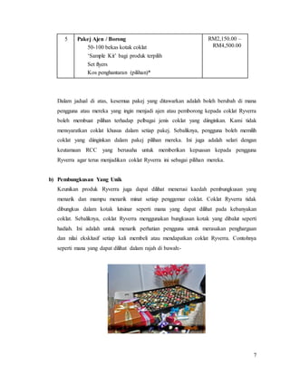 7
5 Pakej Ajen / Borong
50-100 bekas kotak coklat
‘Sample Kit’ bagi produk terpilih
Set flyers
Kos penghantaran (pilihan)*
RM2,150.00 –
RM4,500.00
Dalam jadual di atas, kesemua pakej yang ditawarkan adalah boleh berubah di mana
pengguna atau mereka yang ingin menjadi ajen atau pemborong kepada coklat Ryverra
boleh membuat pilihan terhadap pelbagai jenis coklat yang diinginkan. Kami tidak
mensyaratkan coklat khusus dalam setiap pakej. Sebaliknya, pengguna boleh memilih
coklat yang diinginkan dalam pakej pilihan mereka. Ini juga adalah selari dengan
keutamaan RCC yang berusaha untuk memberikan kepuasan kepada pengguna
Ryverra agar terus menjadikan coklat Ryverra ini sebagai pilihan mereka.
b) Pembungkusan Yang Unik
Keunikan produk Ryverra juga dapat dilihat menerusi kaedah pembungkusan yang
menarik dan mampu menarik minat setiap penggemar coklat. Coklat Ryverra tidak
dibungkus dalam kotak lutsinar seperti mana yang dapat dilihat pada kebanyakan
coklat. Sebaliknya, coklat Ryverra menggunakan bungkusan kotak yang dibalut seperti
hadiah. Ini adalah untuk menarik perhatian pengguna untuk merasakan penghargaan
dan nilai eksklusif setiap kali membeli atau mendapatkan coklat Ryverra. Contohnya
seperti mana yang dapat dilihat dalam rajah di bawah:-
 
