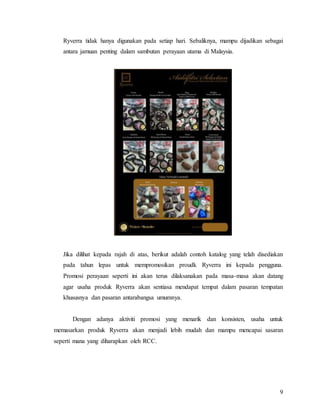 9
Ryverra tidak hanya digunakan pada setiap hari. Sebaliknya, mampu dijadikan sebagai
antara jamuan penting dalam sambutan perayaan utama di Malaysia.
Jika dilihat kepada rajah di atas, berikut adalah contoh katalog yang telah disediakan
pada tahun lepas untuk mempromosikan proudk Ryverra ini kepada pengguna.
Promosi perayaan seperti ini akan terus dilaksanakan pada masa-masa akan datang
agar usaha produk Ryverra akan sentiasa mendapat tempat dalam pasaran tempatan
khususnya dan pasaran antarabangsa umumnya.
Dengan adanya aktiviti promosi yang menarik dan konsisten, usaha untuk
memasarkan produk Ryverra akan menjadi lebih mudah dan mampu mencapai sasaran
seperti mana yang diharapkan oleh RCC.
 