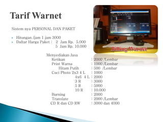 Sistem nya PERSONAL DAN PAKET
 Hitungan /jam 1 jam 3000
 Daftar Harga Paket : 2 Jam Rp. 5.000
5 Jam Rp. 10.000
Menyediakan Jasa
Ketikan : 2000 /Lembar
Print Warna : 1000 /Lembar
Hitam Putih : 500 /Lembar
Cuci Photo 2x3 4 L : 1000
4x6 4 L : 2000
3 R : 3000
5 R : 5000
10 R : 10.000
Burning : 2000
Translate : 2000 /Lembar
CD R dan CD RW : 3000 dan 4000
 