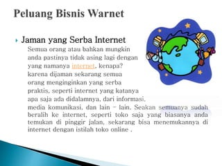  Jaman yang Serba Internet
Semua orang atau bahkan mungkin
anda pastinya tidak asing lagi dengan
yang namanya internet, kenapa?
karena dijaman sekarang semua
orang menginginkan yang serba
praktis, seperti internet yang katanya
apa saja ada didalamnya, dari informasi,
media komunikasi, dan lain – lain. Seakan semuanya sudah
beralih ke internet, seperti toko saja yang biasanya anda
temukan di pinggir jalan, sekarang bisa menemukannya di
internet dengan istilah toko online .
 