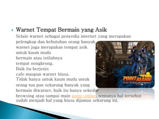  Warnet Tempat Bermain yang Asik
Selain warnet sebagai penyedia internet yang merupakan
pelengkap dan kebutuhan orang banyak,
warnet juga merupakan tempat asik
untuk kaum muda
bermain atau istilahnya
tempat nongkrong,
Baik itu berjenis
cafe maupun warnet biasa.
Tidak hanya untuk kaum muda untuk
orang tua pun sekarang banyak yang
bermain diwarnet, baik itu hanya sekedar
browsing atau sampai main game online, tentunya hal tersebut
sudah menjadi hal yang biasa dijaman sekarang ini.
 