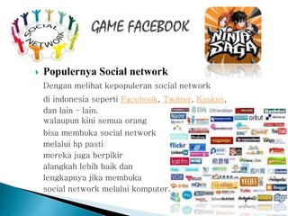  Populernya Social network
Dengan melihat kepopuleran social network
di indonesia seperti Facebook, Twitter, Kaskus,
dan lain – lain.
walaupun kini semua orang
bisa membuka social network
melalui hp pasti
mereka juga berpikir
alangkah lebih baik dan
lengkapnya jika membuka
social network melalui komputer.
 